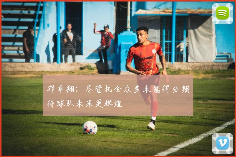 邓卓翔：尽管机会众多未能得分期待球队未来更辉煌