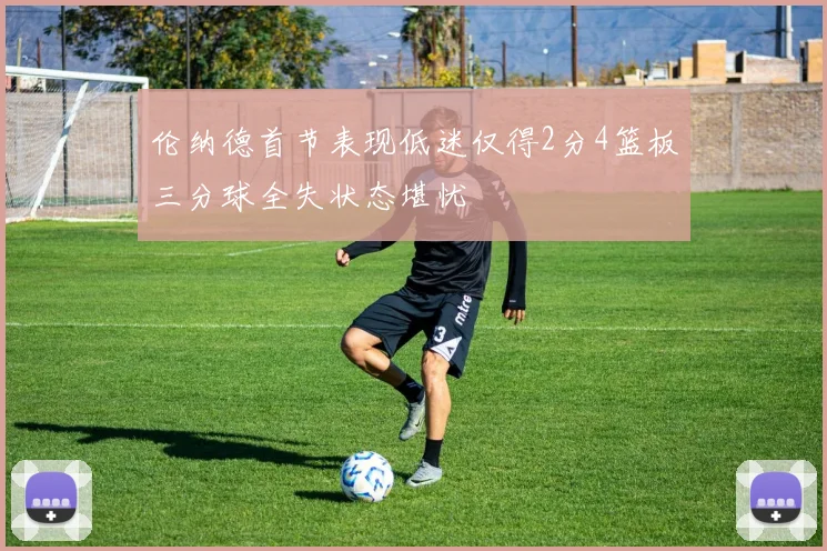伦纳德首节表现低迷仅得2分4篮板三分球全失状态堪忧