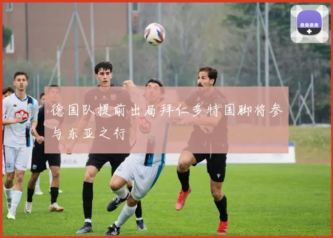 德国队提前出局拜仁多特国脚将参与东亚之行
