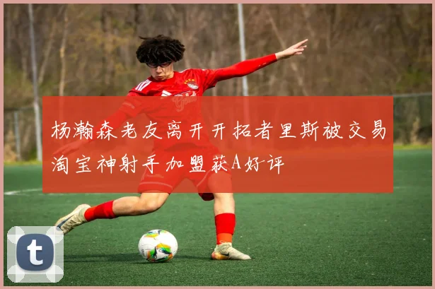 杨瀚森老友离开开拓者里斯被交易淘宝神射手加盟获A好评